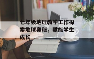 七年级地理教学工作探索地球奥秘，赋能学生成长