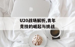 U20战场解析,青年竞技的崛起与挑战