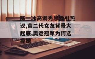 陈一冰高调秀恩爱引热议,富二代女友背景大起底,奥运冠军为何选择她