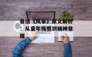 鲁迅《风筝》原文解析：从童年悔恨到精神觉醒