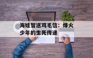 海娃智送鸡毛信：烽火少年的生死传递