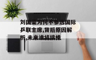 刘国梁为何不参选国际乒联主席,背后原因解析,未来谁将接棒