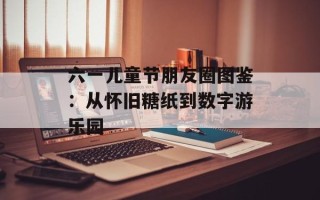 六一儿童节朋友圈图鉴：从怀旧糖纸到数字游乐园