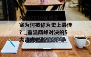 NBA2010全明星赛为何被称为史上最佳？_重温巅峰对决的5大高光时刻