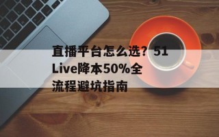 直播平台怎么选？51Live降本50%全流程避坑指南