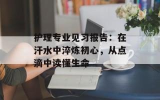 护理专业见习报告：在汗水中淬炼初心，从点滴中读懂生命