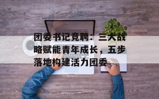 团委书记竞聘：三大战略赋能青年成长，五步落地构建活力团委