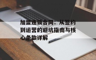 加盟连锁合同：从签约到运营的避坑指南与核心条款详解