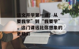 语文开学第一课：从“要我学”到“我要学”，这门课远比你想象的更精彩