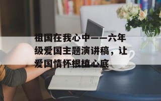 祖国在我心中——六年级爱国主题演讲稿，让爱国情怀根植心底