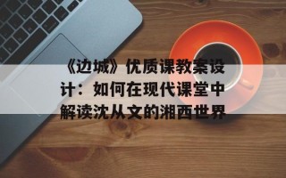 《边城》优质课教案设计：如何在现代课堂中解读沈从文的湘西世界