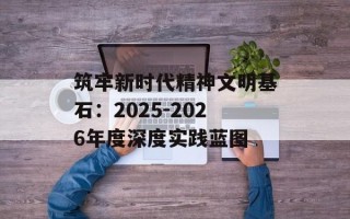 筑牢新时代精神文明基石：2025-2026年度深度实践蓝图