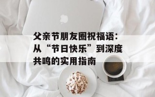 父亲节朋友圈祝福语：从“节日快乐”到深度共鸣的实用指南