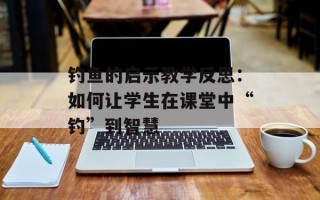 钓鱼的启示教学反思：如何让学生在课堂中“钓”到智慧