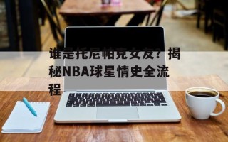 谁是托尼帕克女友？揭秘NBA球星情史全流程
