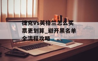 捷克vs英格兰怎么买票更划算_避开黑名单全流程攻略
