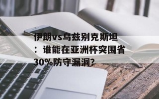 伊朗vs乌兹别克斯坦：谁能在亚洲杯突围省30%防守漏洞？