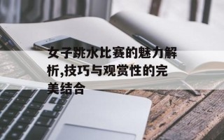 女子跳水比赛的魅力解析,技巧与观赏性的完美结合
