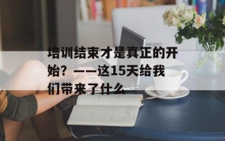 培训结束才是真正的开始？——这15天给我们带来了什么