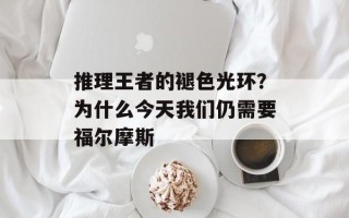 推理王者的褪色光环？为什么今天我们仍需要福尔摩斯
