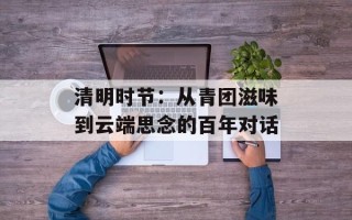 清明时节：从青团滋味到云端思念的百年对话