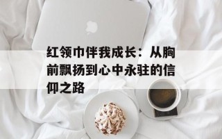 红领巾伴我成长：从胸前飘扬到心中永驻的信仰之路