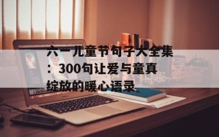 六一儿童节句子大全集：300句让爱与童真绽放的暖心语录