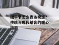 端午节怎么表达祝愿？传统与现代结合的暖心指南