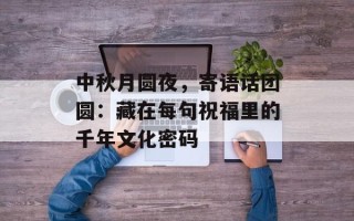 中秋月圆夜，寄语话团圆：藏在每句祝福里的千年文化密码