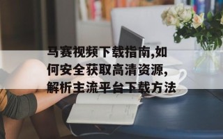 马赛视频下载指南,如何安全获取高清资源,解析主流平台下载方法