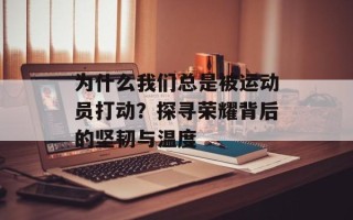 为什么我们总是被运动员打动？探寻荣耀背后的坚韧与温度