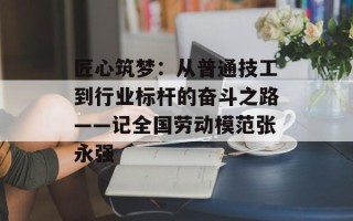 匠心筑梦：从普通技工到行业标杆的奋斗之路——记全国劳动模范张永强