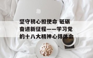 坚守初心担使命 砥砺奋进新征程——学习党的十八大精神心得体会