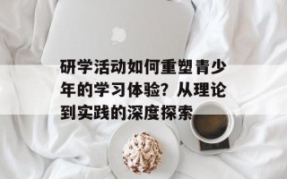 研学活动如何重塑青少年的学习体验？从理论到实践的深度探索