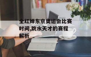 全红婵东京奥运会比赛时间,跳水天才的赛程解析