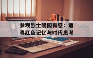 参观烈士陵园有感：追寻红色记忆与时代思考