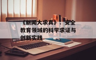 《新闻大求真》：安全教育领域的科学求证与创新实践