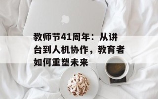 教师节41周年：从讲台到人机协作，教育者如何重塑未来