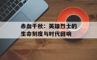 赤血千秋：英雄烈士的生命刻度与时代回响