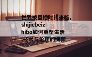 世界被直播时代来临,shijiebeizhibo如何重塑生活,技术与伦理的博弈