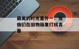 最美的时光番外一：当我们在旧物箱里打捞青春