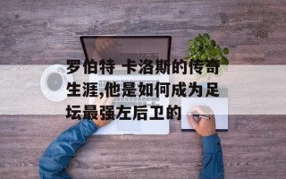 罗伯特 卡洛斯的传奇生涯,他是如何成为足坛最强左后卫的