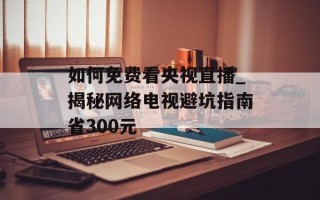 如何免费看央视直播_揭秘网络电视避坑指南省300元
