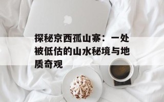 探秘京西孤山寨：一处被低估的山水秘境与地质奇观