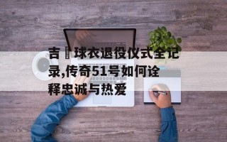 吉喆球衣退役仪式全记录,传奇51号如何诠释忠诚与热爱