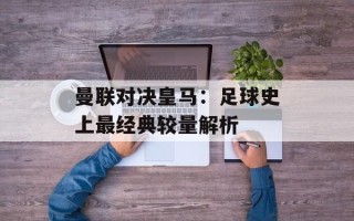 曼联对决皇马：足球史上最经典较量解析