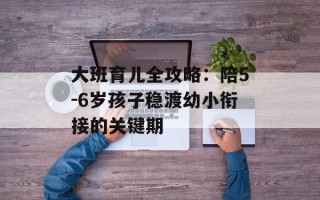 大班育儿全攻略：陪5-6岁孩子稳渡幼小衔接的关键期