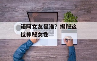 诺阿女友是谁？揭秘这位神秘女性