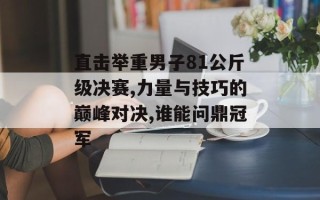 直击举重男子81公斤级决赛,力量与技巧的巅峰对决,谁能问鼎冠军