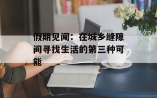 假期见闻：在城乡缝隙间寻找生活的第三种可能